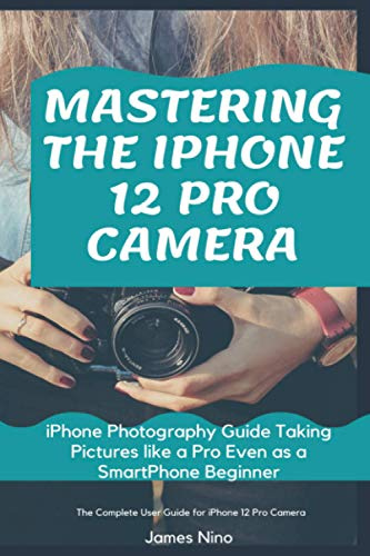Mastering the iPhone 12 Pro Camera: iPhone Photography Guide Taking Pictures like a Pro Even as a SmartPhone Beginner