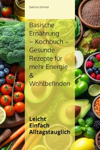 Basische Ernährung Kochbuch – Gesunde Rezepte für mehr Energie & Wohlbefinden: Leicht Einfach Alltagstauglich