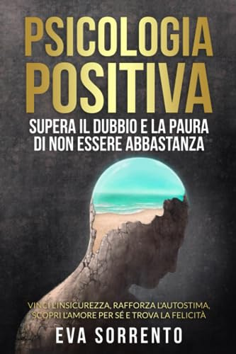 Psicologia Positiva: Supera il Dubbio e la Paura di Non Essere Abbastanza: Vinci l'Insicurezza, Rafforza l'Autostima, Scopri l'Amore per Sé e Trova la Felicità