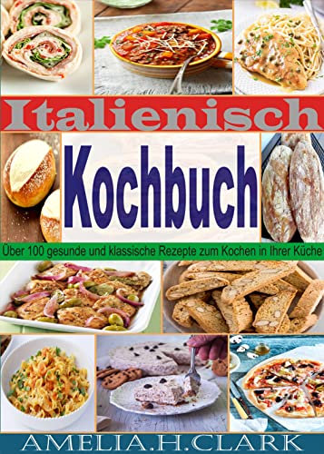 Italienisch Kochbuch: Über 100 gesunde und klassische Rezepte zum Kochen in Ihrer Küche