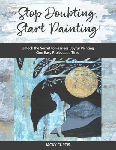 Stop Doubting, Start Painting: Unlock the Secret to Fearless, Joyful Painting One Easy Project at a Time