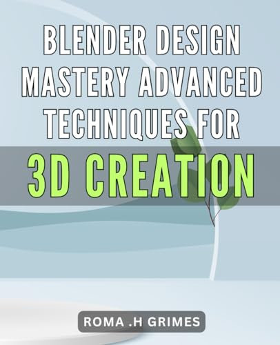 Blender Design Mastery: Advanced Techniques for 3D Creation: Revolutionize Your 3D Creations with Blender: Master Advanced Design Techniques for Unmatched Results