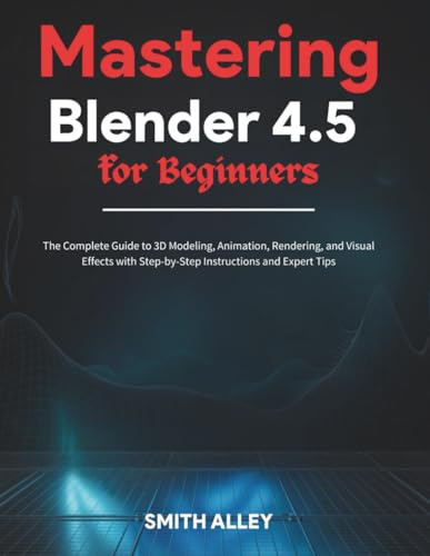 Mastering Blender 4.5 for Beginners: The Complete Guide to 3D Modeling, Animation, Rendering, and Visual Effects with Step-by-Step Instructions and Expert Tips