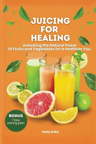 JUICING FOR HEALING: Unlocking the Natural Power Of Fruits and Vegetables for a Healthier You. –BONUS 7 DAYS JUICING DIET PLAN.