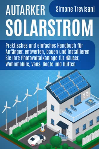Autarker Solarstrom: Praktisches und einfaches Handbuch für Anfänger, entwerfen, bauen und installieren Sie Ihre Photovoltaikanlage für Häuser, Wohnmobile, Vans, Boote und Hütten