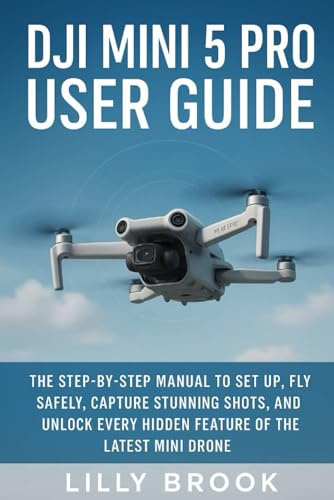 DJI Mini 5 Pro User Guide: The Step-by-Step Manual to Set Up, Fly Safely, Capture Stunning Shots, and Unlock Every Hidden Feature of the Latest Mini Drone