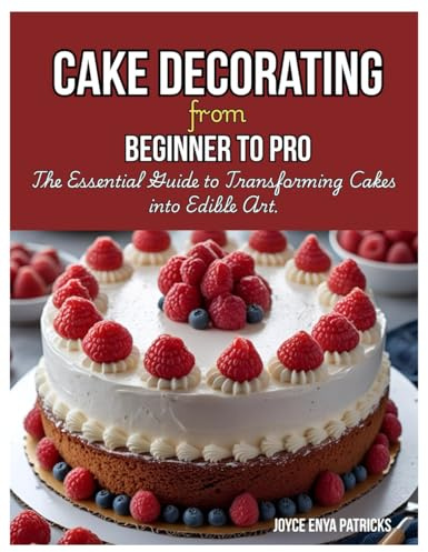 Cake Decoration from Beginner to Pro: The Essential Guide to Transforming Cakes into Edible Art