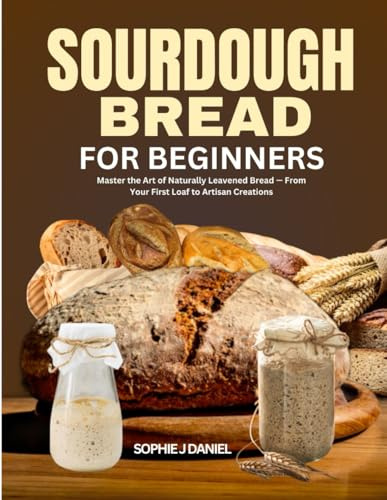 SOURDOUGH BREAD FOR BEGINNERS: Master the Art of Naturally Leavened Bread — From Your First Loaf to Artisan Creations