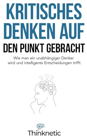 Kritisches Denken auf den Punkt gebracht: Wie man ein unabhängiger Denker wird und intelligente Entscheidungen trifft (Kritisches Denken Meistern, Band 1)