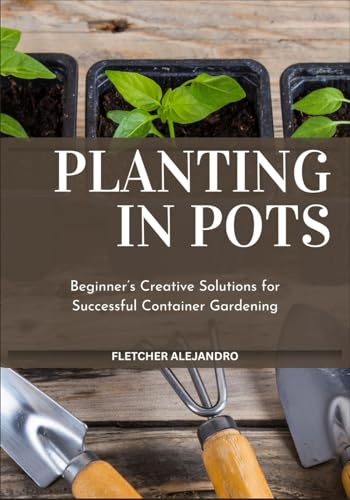 PLANTING IN POTS: Beginner’s Creative Solutions for Successful Container Gardening