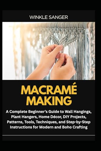 MACRAMÉ MAKING: A Complete Beginner’s Guide to Wall Hangings, Plant Hangers, Home Décor, DIY Projects, Patterns, Tools, Techniques, and Step-by-Step Instructions for Modern and Boho Crafting