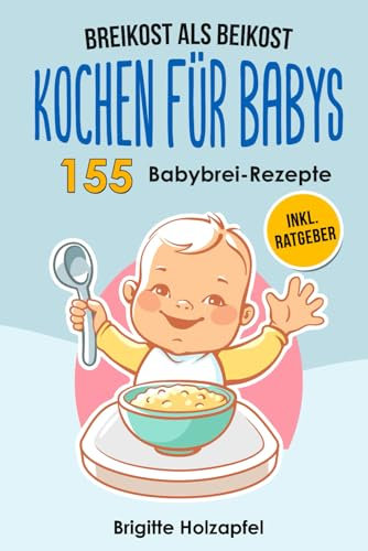 Breikost als Beikost - Kochen für Babys: 155 Babybrei Rezepte für eine gesunde Baby Nahrung. Wie Du mit dem Baby Kochbuch Babybrei selber machen & für das Wohl Deiner Kinder sorgen kannst + Ratgeber