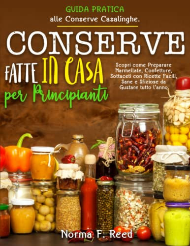 Conserve Fatte in Casa per Principianti: Guida Pratica alle Conserve Casalinghe. Scopri come Preparare Marmellate, Confetture, Sottaceti con Ricette Facili, Sane e Sfiziose da Gustare tutto l’anno