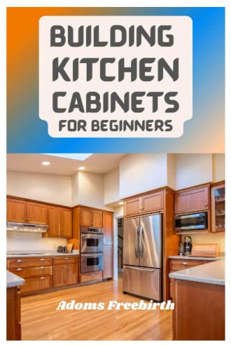 Building Kitchen Cabinets For Beginners: Materials, Techniques And Step By Step Instructions To Build, Install, Refinish And Whitewash Kitchen Cabinets