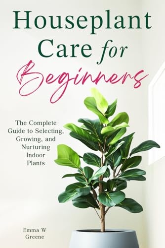 Houseplant Care for Beginners: The Complete Guide to Selecting, Growing, and Nurturing Indoor Plants