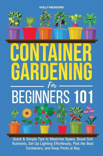 Container Gardening for Beginners 101: Quick & Simple Tips to Maximize Space, Boost Soil Nutrients, Set Up Lighting Effortlessly, Pick the Best Containers, and Keep Pests At Bay