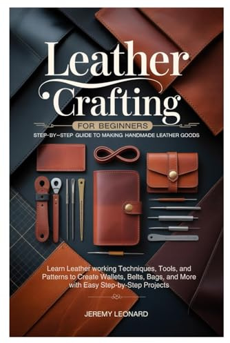Leather Crafting for Beginners: Step-by-Step Guide to Making Handmade Leather Goods: Learn Leather working Techniques, Tools, and Patterns to Create ... and More with Easy Step-by-Step Projects