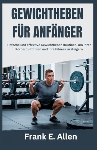 GEWICHTHEBEN FÜR ANFÄNGER: Einfache und effektive Gewichtheber-Routinen, um Ihren Körper zu formen und Ihre Fitness zu steigern