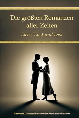Die größten Romanzen aller Zeiten: Liebe, Lust und Last – Historische Liebesgeschichten weltberühmter Persönlichkeiten