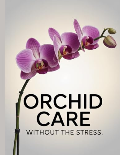 Orchid Care Without The Stress: Simple, Proven Care Tips for Healthy Orchids and Beautiful Blooms at Home