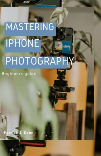 Mastering iPhone photography;A beginners guide: Mastering the Art of Mobile Photography with Your iPhone