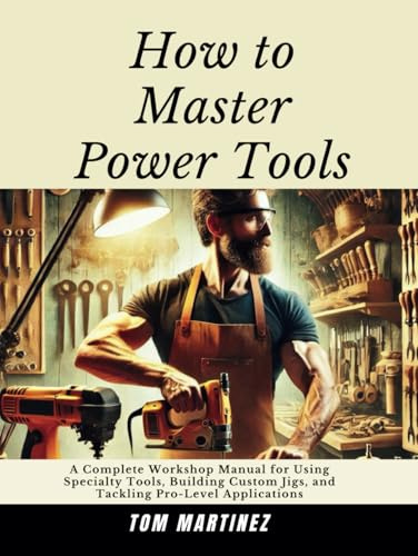 How to Master Power Tools: A Complete Workshop Manual for Using Specialty Tools, Building Custom Jigs, and Tackling Pro-Level Applications (Master Your Workshop)