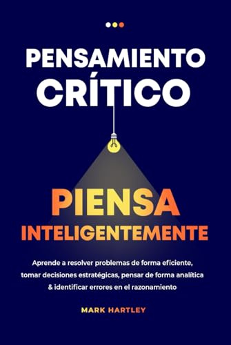 Pensamiento Critico Piensa Inteligentemente: Aprende a resolver problemas de forma eficiente, tomar decisiones estratégicas, pensar de forma analítica & identificar errores en el razonamiento