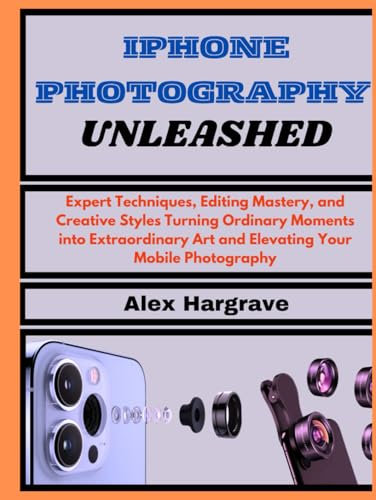 iPhone Photography Unleashed: Expert Techniques, Editing Mastery, and Creative Styles Turning Ordinary Moments into Extraordinary Art and Elevating Your Mobile Photography