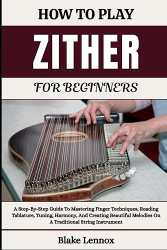 HOW TO PLAY ZITHER FOR BEGINNERS: A Step-By-Step Guide To Mastering Finger Techniques, Reading Tablature, Tuning, Harmony, And Creating Beautiful Melodies On A Traditional String Instrument