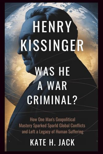 Henry Kissinger: Was He a War Criminal?: How One Man’s Geopolitical Mastery Sparked Global Conflicts and Left a Legacy of Human Suffering