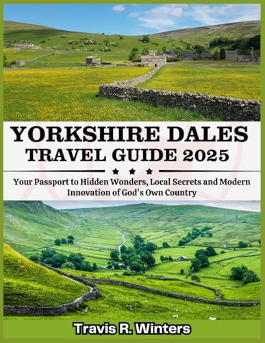 YORKSHIRE DALES TRAVEL GUIDE 2025: Your Passport to Hidden Wonders, Local Secrets and Modern Innovation of God's Own Country (Exploring the World in 2025 with Travis R. Winters)