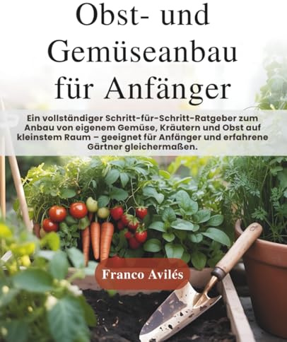 Obst- und Gemüseanbau für Anfänger: Ein vollständiger Schritt-für-Schritt-Ratgeber zum Anbau von eigenem Gemüse, Kräutern und Obst auf kleinstem Raum geeignet für Anfänger und erfahrene Gärtner!
