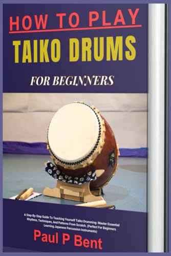 HOW TO PLAY TAIKO DRUMS FOR BEGINNERS: A Step-By-Step Guide To Teaching Yourself Taiko Drumming: Master Essential Rhythms, Techniques, And Patterns ... Learning Japanese Percussion Instruments)