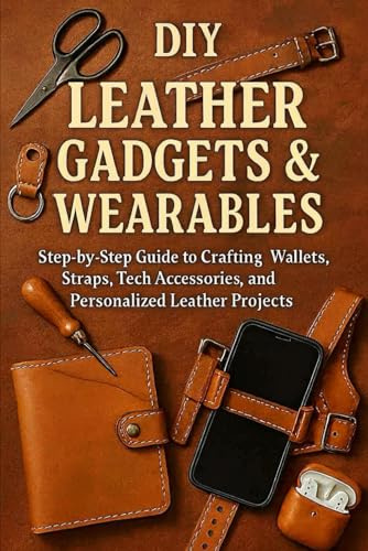 DIY Leather Gadgets & Wearables: Step-by-Step Guide to Crafting Wallets, Straps, Tech Accessories, and Personalized Leather Projects
