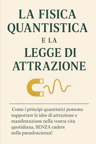 LA FISICA QUANTISTICA E LA LEGGE DI ATTRAZIONE: Come i principi quantistici possono supportare le idee di attrazione e manifestazione nella vostra vita quotidiana, SENZA cadere nella pseudoscienza!