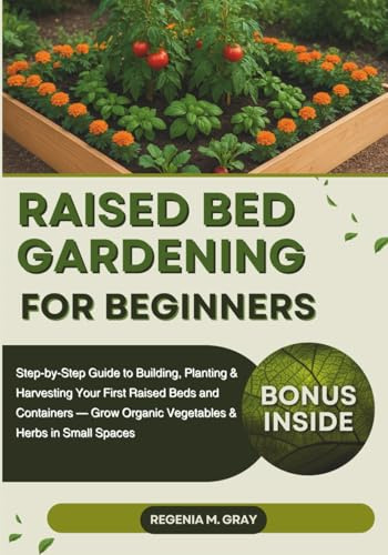 Raised Bed Gardening for Beginners: Step-by-Step Guide to Building, Planting & Harvesting Your First Raised Beds and Containers — Grow Organic Vegetables & Herbs in Small Spaces