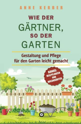 Wie der Gärtner, so der Garten: Gestaltung und Pflege für den Garten leicht gemacht - Bonus: Heilpflanzen und Wildkräuter