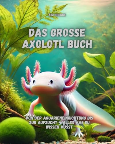 Das große Axolotl Buch: Von der Aquarieneinrichtung bis zur Aufzucht – alles was du wissen musst