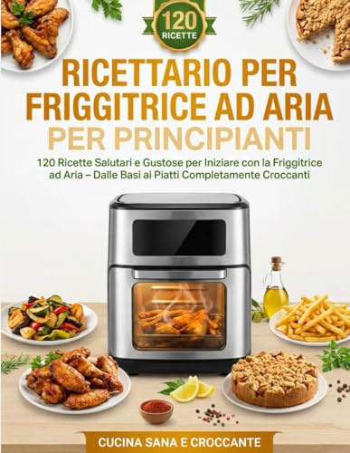 Ricettario per Friggitrice ad Aria per Principianti: 120 Ricette Salutari e Gustose per Iniziare con la Friggitrice ad Aria – Dalle Basi ai Piatti Completamente Croccanti