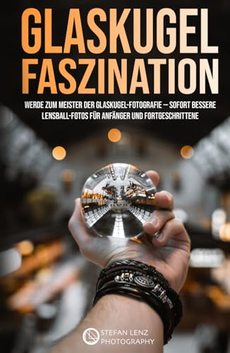 Glaskugel Faszination: Werde zum Meister der Glaskugel-Fotografie — sofort bessere Lensball-Fotos für Anfänger und Fortgeschrittene (Fotografieren Lernen, Band 6)