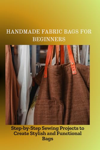 HANDMADE FABRIC BAGS FOR BEGINNERS: Step-by-Step Sewing Projects to Create Stylish and Functional Bags
