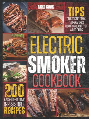 Electric Smoker Cookbook: Exploit Your Electric Smoker With Over 200 Easy-To-Follow, Irresistible Recipes For Beginners + Tips On Cooking Times, Temperatures, Quality & Quantity Of Wood Chips