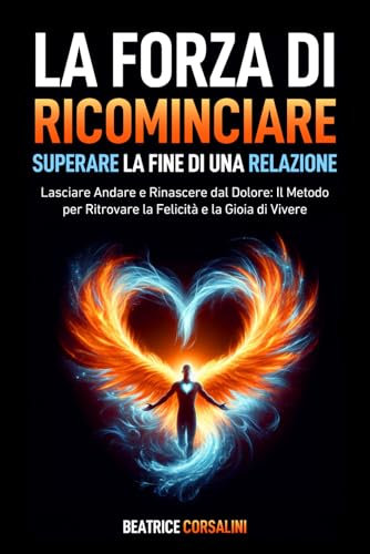 La Forza di Ricominciare: Superare la Fine di una Relazione: Lasciare Andare e Rinascere dal Dolore: Il Metodo per Ritrovare la Felicità e la Gioia di Vivere