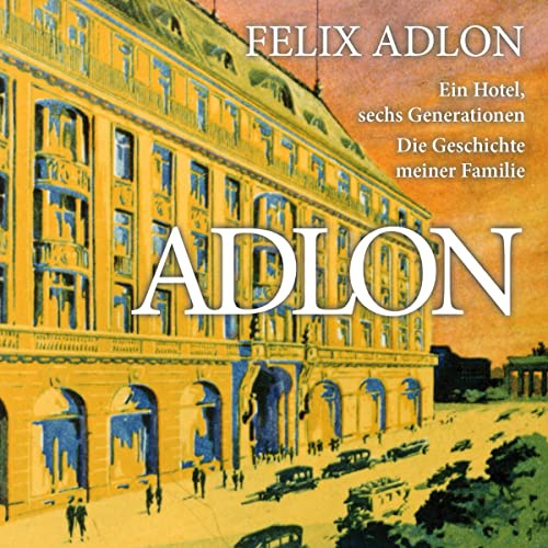 Adlon - Ein Hotel, sechs Generationen: Die Geschichte meiner Familie