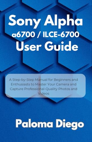 Sony Alpha a6700 / ILCE-6700 User Guide: A Step-by-Step Manual for Beginners and Enthusiasts to Master Your Camera and Capture Professional-Quality Photos and Videos
