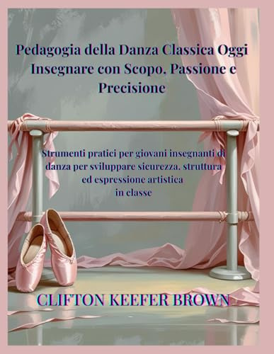 Pedagogia della Danza Classica Oggi: Insegnare con Scopo, Passione e Precisione: Strumenti pratici per giovani insegnanti di balletto per costruire ... sicurezza ed espressione artistica in classe
