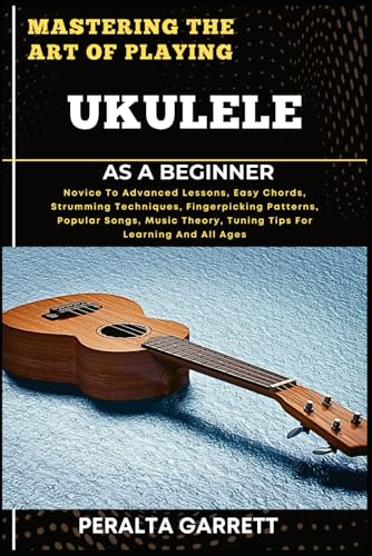 MASTERING THE ART OF PLAYING UKULELE AS A BEGINNER: Novice To Advanced Lessons, Easy Chords, Strumming Techniques, Fingerpicking Patterns, Popular ... Theory, Tuning Tips For Learning And All Ages