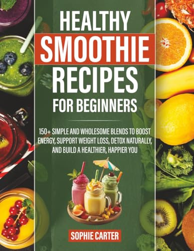 Healthy Smoothie Recipes for Beginners: 150+ Simple and Wholesome Blends to Boost Energy, Support Weight Loss, Detox Naturally, and Build a Healthier, Happier You