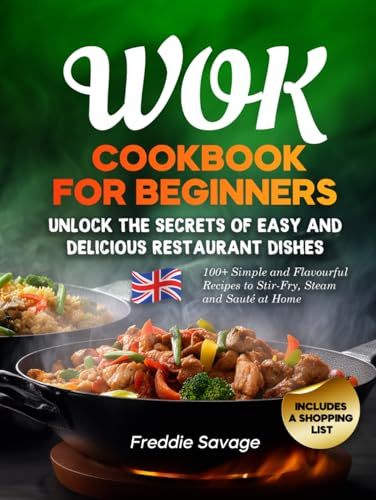 Wok Cookbook for Beginners: 100+ Simple and Flavourful Recipes to Stir-Fry, Steam and Sauté at Home. Unlock the Secrets of Easy and Delicious Restaurant Dishes. Includes a Shopping List