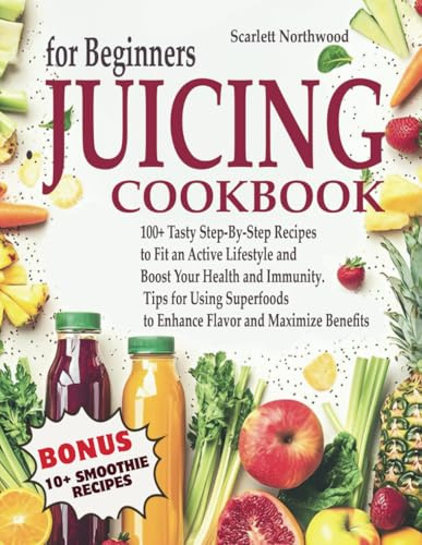 Juicing Cookbook for Beginners: 100+ Tasty Step-By-Step Recipes to Fit an Active Lifestyle and Boost Your Health and Immunity. Tips for Using Superfoods to Enhance Flavor and Maximize Benefits